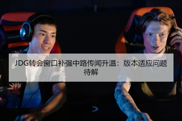 JDG转会窗口补强中路传闻升温：版本适应问题待解